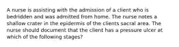 A nurse is assisting with the admission of a client who is bedridden and was admitted from home. The nurse notes a shallow crater in the epidermis of the clients sacral area. The nurse should document that the client has a pressure ulcer at which of the following stages?