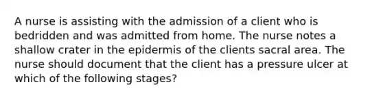 A nurse is assisting with the admission of a client who is bedridden and was admitted from home. The nurse notes a shallow crater in the epidermis of the clients sacral area. The nurse should document that the client has a pressure ulcer at which of the following stages?