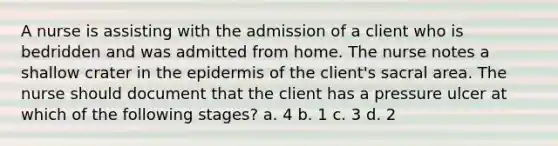 A nurse is assisting with the admission of a client who is bedridden and was admitted from home. The nurse notes a shallow crater in the epidermis of the client's sacral area. The nurse should document that the client has a pressure ulcer at which of the following stages? a. 4 b. 1 c. 3 d. 2