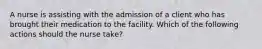 A nurse is assisting with the admission of a client who has brought their medication to the facility. Which of the following actions should the nurse take?