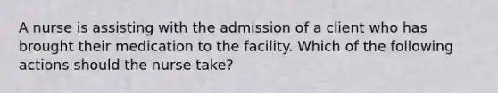 A nurse is assisting with the admission of a client who has brought their medication to the facility. Which of the following actions should the nurse take?