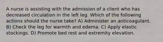 A nurse is assisting with the admission of a client who has decreased circulation in the left leg. Which of the following actions should the nurse take? A) Administer an anticoagulant. B) Check the leg for warmth and edema. C) Apply elastic stockings. D) Promote bed rest and extremity elevation.