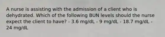 A nurse is assisting with the admission of a client who is dehydrated. Which of the following BUN levels should the nurse expect the client to have? - 3.6 mg/dL - 9 mg/dL - 18.7 mg/dL - 24 mg/dL