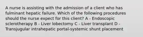 A nurse is assisting with the admission of a client who has fulminant hepatic failure. Which of the following procedures should the nurse expect for this client? A - Endoscopic sclerotherapy B - Liver lobectomy C - Liver transplant D - Transjugular intrahepatic portal-systemic shunt placement