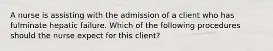 A nurse is assisting with the admission of a client who has fulminate hepatic failure. Which of the following procedures should the nurse expect for this client?