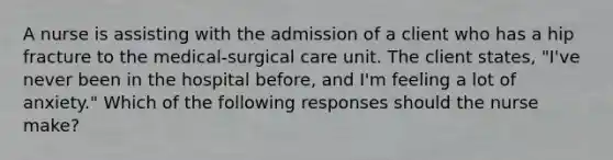 A nurse is assisting with the admission of a client who has a hip fracture to the medical-surgical care unit. The client states, "I've never been in the hospital before, and I'm feeling a lot of anxiety." Which of the following responses should the nurse make?