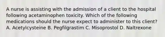 A nurse is assisting with the admission of a client to the hospital following acetaminophen toxicity. Which of the following medications should the nurse expect to administer to this client? A. Acetylcysteine B. Pegfilgrastim C. Misoprostol D. Naltrexone