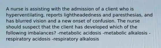 A nurse is assisting with the admission of a client who is hyperventilating, reports lightheadedness and paresthesias, and has blurred vision and a new onset of confusion. The nurse should suspect that the client has developed which of the following imbalances? -metabolic acidosis -metabolic alkalosis -respiratory acidosis -respiratory alkalosis