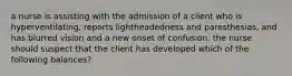 a nurse is assisting with the admission of a client who is hyperventilating, reports lightheadedness and paresthesias, and has blurred vision and a new onset of confusion. the nurse should suspect that the client has developed which of the following balances?