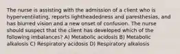 The nurse is assisting with the admission of a client who is hyperventilating, reports lightheadedness and paresthesias, and has blurred vision and a new onset of confusion. The nurse should suspect that the client has developed which of the following imbalances? A) ​Metabolic acidosis B) ​Metabolic alkalosis C) ​Respiratory acidosis D) ​Respiratory alkalosis