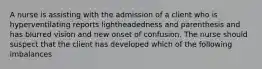 A nurse is assisting with the admission of a client who is hyperventilating reports lightheadedness and parenthesis and has blurred vision and new onset of confusion. The nurse should suspect that the client has developed which of the following imbalances