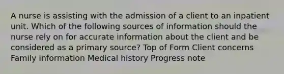 A nurse is assisting with the admission of a client to an inpatient unit. Which of the following sources of information should the nurse rely on for accurate information about the client and be considered as a primary source? Top of Form Client concerns Family information Medical history Progress note