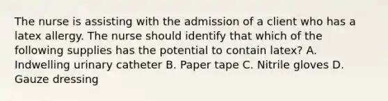 The nurse is assisting with the admission of a client who has a latex allergy. The nurse should identify that which of the following supplies has the potential to contain latex? A. Indwelling urinary catheter B. Paper tape C. Nitrile gloves D. Gauze dressing