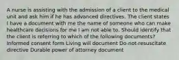 A nurse is assisting with the admission of a client to the medical unit and ask him if he has advanced directives. The client states I have a document with me the name of someone who can make healthcare decisions for me I am not able to. Should identify that the client is referring to which of the following documents? Informed consent form Living will document Do-not-resuscitate directive Durable power of attorney document