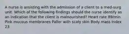 A nurse is assisting with the admission of a client to a med-surg unit. Which of the following findings should the nurse identify as an indication that the client is malnourished? Heart rate 89/min Pink mucous membranes Pallor with scaly skin Body mass index 23