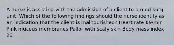 A nurse is assisting with the admission of a client to a med-surg unit. Which of the following findings should the nurse identify as an indication that the client is malnourished? Heart rate 89/min Pink mucous membranes Pallor with scaly skin Body mass index 23