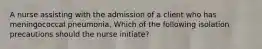 A nurse assisting with the admission of a client who has meningococcal pneumonia. Which of the following isolation precautions should the nurse initiate?