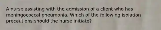 A nurse assisting with the admission of a client who has meningococcal pneumonia. Which of the following isolation precautions should the nurse initiate?