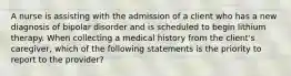 A nurse is assisting with the admission of a client who has a new diagnosis of bipolar disorder and is scheduled to begin lithium therapy. When collecting a medical history from the client's caregiver, which of the following statements is the priority to report to the provider?