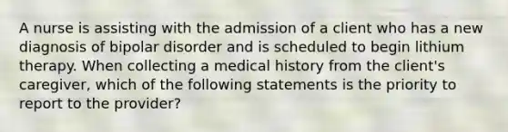 A nurse is assisting with the admission of a client who has a new diagnosis of bipolar disorder and is scheduled to begin lithium therapy. When collecting a medical history from the client's caregiver, which of the following statements is the priority to report to the provider?