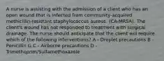 A nurse is assisting with the admission of a client who has an open wound that is infected from community-acquired methicillin-resistant staphylococcus aureus. (CA-MRSA). The client's wound has not responded to treatment with surgical drainage. The nurse should anticipate that the client will require which of the following interventions? A - Droplet precautions B - Penicillin G C - Airborne precautions D - Trimethoprim/Sulfamethoxazole