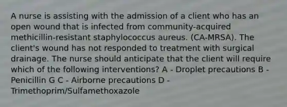 A nurse is assisting with the admission of a client who has an open wound that is infected from community-acquired methicillin-resistant staphylococcus aureus. (CA-MRSA). The client's wound has not responded to treatment with surgical drainage. The nurse should anticipate that the client will require which of the following interventions? A - Droplet precautions B - Penicillin G C - Airborne precautions D - Trimethoprim/Sulfamethoxazole