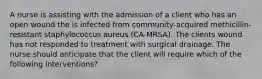 A nurse is assisting with the admission of a client who has an open wound the is infected from community-acquired methicillin-resistant staphylococcus aureus (CA-MRSA). The clients wound has not responded to treatment with surgical drainage. The nurse should anticipate that the client will require which of the following interventions?