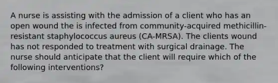 A nurse is assisting with the admission of a client who has an open wound the is infected from community-acquired methicillin-resistant staphylococcus aureus (CA-MRSA). The clients wound has not responded to treatment with surgical drainage. The nurse should anticipate that the client will require which of the following interventions?