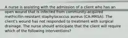 A nurse is assisting with the admission of a client who has an open wound that is infected from community-acquired methicillin-resistant staphylococcus aureus (CA-MRSA). The client's wound has not responded to treatment with surgical drainage. The nurse should anticipate that the client will require which of the following interventions?