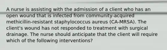 A nurse is assisting with the admission of a client who has an open wound that is infected from community-acquired methicillin-resistant staphylococcus aureus (CA-MRSA). The client's wound has not responded to treatment with surgical drainage. The nurse should anticipate that the client will require which of the following interventions?