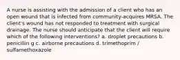 A nurse is assisting with the admission of a client who has an open wound that is infected from community-acquires MRSA. The client's wound has not responded to treatment with surgical drainage. The nurse should anticipate that the client will require which of the following interventions? a. droplet precautions b. penicillin g c. airborne precautions d. trimethoprim / sulfamethoxazole
