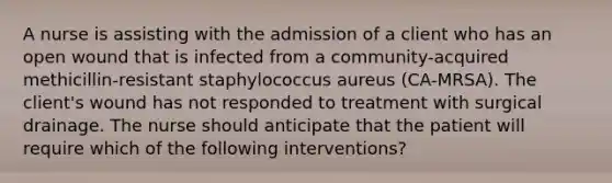 A nurse is assisting with the admission of a client who has an open wound that is infected from a community-acquired methicillin-resistant staphylococcus aureus (CA-MRSA). The client's wound has not responded to treatment with surgical drainage. The nurse should anticipate that the patient will require which of the following interventions?