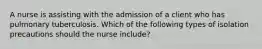 A nurse is assisting with the admission of a client who has pulmonary tuberculosis. Which of the following types of isolation precautions should the nurse include?