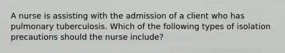 A nurse is assisting with the admission of a client who has pulmonary tuberculosis. Which of the following types of isolation precautions should the nurse include?