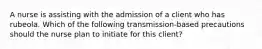 A nurse is assisting with the admission of a client who has rubeola. Which of the following transmission-based precautions should the nurse plan to initiate for this client?