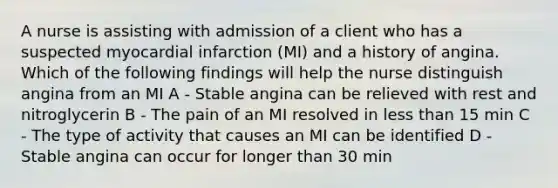 A nurse is assisting with admission of a client who has a suspected myocardial infarction (MI) and a history of angina. Which of the following findings will help the nurse distinguish angina from an MI A - Stable angina can be relieved with rest and nitroglycerin B - The pain of an MI resolved in less than 15 min C - The type of activity that causes an MI can be identified D - Stable angina can occur for longer than 30 min