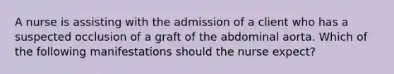 A nurse is assisting with the admission of a client who has a suspected occlusion of a graft of the abdominal aorta. Which of the following manifestations should the nurse expect?