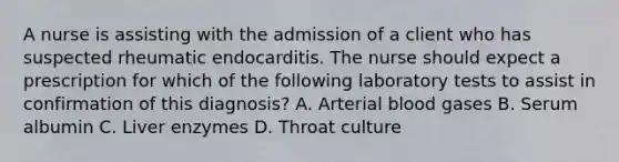 A nurse is assisting with the admission of a client who has suspected rheumatic endocarditis. The nurse should expect a prescription for which of the following laboratory tests to assist in confirmation of this diagnosis? A. Arterial blood gases B. Serum albumin C. Liver enzymes D. Throat culture