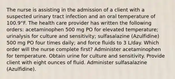 The nurse is assisting in the admission of a client with a suspected urinary tract infection and an oral temperature of 100.9°F. The health care provider has written the following orders: acetaminophen 500 mg PO for elevated temperature; urinalysis for culture and sensitivity; sulfasalazine (Azulfidine) 500 mg PO four times daily; and force fluids to 3 L/day. Which order will the nurse complete first? Administer acetaminophen for temperature. Obtain urine for culture and sensitivity. Provide client with eight ounces of fluid. Administer sulfasalazine (Azulfidine).