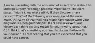 A nurse is assisting with the admission of a client who is about to undergo surgery for benign prostatic hypertrophy. The client states, "I don't know what I will do if they discover I have cancer." Which of the following responses should the nurse make? A.) "Why do you think you might have cancer when your diagnosis is a benign condition?" B.) "I have reviewed your history and I don't see any reason for you to worry about that." C.) "I think that's something you need to discuss further with your doctor." D.) "I'm hearing that you are concerned that you could have cancer."