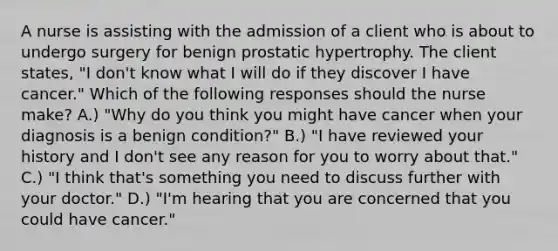 A nurse is assisting with the admission of a client who is about to undergo surgery for benign prostatic hypertrophy. The client states, "I don't know what I will do if they discover I have cancer." Which of the following responses should the nurse make? A.) "Why do you think you might have cancer when your diagnosis is a benign condition?" B.) "I have reviewed your history and I don't see any reason for you to worry about that." C.) "I think that's something you need to discuss further with your doctor." D.) "I'm hearing that you are concerned that you could have cancer."