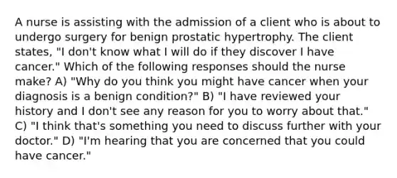 A nurse is assisting with the admission of a client who is about to undergo surgery for benign prostatic hypertrophy. The client states, "I don't know what I will do if they discover I have cancer." Which of the following responses should the nurse make? A) "Why do you think you might have cancer when your diagnosis is a benign condition?" B) "I have reviewed your history and I don't see any reason for you to worry about that." C) "I think that's something you need to discuss further with your doctor." D) "I'm hearing that you are concerned that you could have cancer."