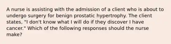 A nurse is assisting with the admission of a client who is about to undergo surgery for benign prostatic hypertrophy. The client states, "I don't know what I will do if they discover I have cancer." Which of the following responses should the nurse make?