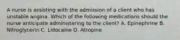 A nurse is assisting with the admission of a client who has unstable angina. Which of the following medications should the nurse anticipate administering to the client? A. Epinephrine B. Nitroglycerin C. Lidocaine D. Atropine