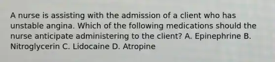 A nurse is assisting with the admission of a client who has unstable angina. Which of the following medications should the nurse anticipate administering to the client? A. Epinephrine B. Nitroglycerin C. Lidocaine D. Atropine