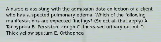 A nurse is assisting with the admission data collection of a client who has suspected pulmonary edema. Which of the following manifestations are expected findings? (Select all that apply) A. Tachypnea B. Persistent cough C. Increased urinary output D. Thick yellow sputum E. Orthopnea