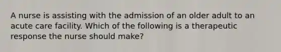 A nurse is assisting with the admission of an older adult to an acute care facility. Which of the following is a therapeutic response the nurse should make?