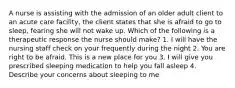 A nurse is assisting with the admission of an older adult client to an acute care facility, the client states that she is afraid to go to sleep, fearing she will not wake up. Which of the following is a therapeutic response the nurse should make? 1. I will have the nursing staff check on your frequently during the night 2. You are right to be afraid. This is a new place for you 3. I will give you prescribed sleeping medication to help you fall asleep 4. Describe your concerns about sleeping to me