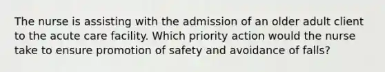 The nurse is assisting with the admission of an older adult client to the acute care facility. Which priority action would the nurse take to ensure promotion of safety and avoidance of falls?