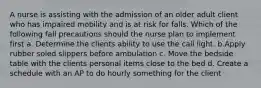 A nurse is assisting with the admission of an older adult client who has impaired mobility and is at risk for falls. Which of the following fall precautions should the nurse plan to implement first a. Determine the clients ability to use the call light. b.Apply rubber soled slippers before ambulation c. Move the bedside table with the clients personal items close to the bed d. Create a schedule with an AP to do hourly something for the client